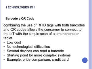 Barcode e QR Code
combining the use of RFID tags with both barcodes
and QR codes allows the consumer to connect to
the IoT with the simple scan of a smartphone or
tablet.
• Low cost
• No technological difficulties
• Several devices can read a barcode
• Starting point for more complex systems
• Example: price comparison, credit card
TECHNOLOGIES IOT
 