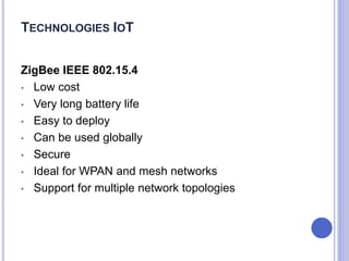 ZigBee IEEE 802.15.4
• Low cost
• Very long battery life
• Easy to deploy
• Can be used globally
• Secure
• Ideal for WPAN and mesh networks
• Support for multiple network topologies
TECHNOLOGIES IOT
 