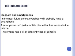Sensors and smartphones
In the near future almost everybody will probably have a
smartphone
A smartphone isn't just a mobile phone that has access to the
Internet
The iPhone has a lot of different types of sensors
TECHNOLOGIES IOT
 