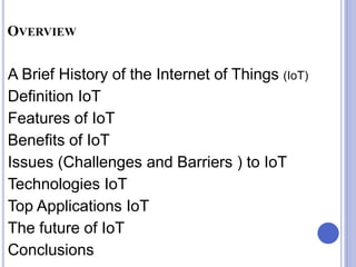 OVERVIEW
A Brief History of the Internet of Things (IoT)
Definition IoT
Features of IoT
Benefits of IoT
Issues (Challenges and Barriers ) to IoT
Technologies IoT
Top Applications IoT
The future of IoT
Conclusions
 