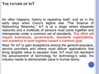 As often happens, history is repeating itself. Just as in the
early days when Cisco’s tagline was “The Science of
Networking Networks,” IoT is at a stage where disparate
networks and a multitude of sensors must come together and
interoperate under a common set of standards. This effort will
require businesses, governments, standards organizations,
and academia to work together toward a common goal.
Next, for IoT to gain acceptance among the general populace,
service providers and others must deliver applications that
bring tangible value to peoples’ lives. IoT must not represent
the advancement of technology for technology’s sake; the
industry needs to demonstrate value in human terms.
THE FUTURE OF IOT
 