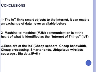 CONCLUSIONS
1- The IoT links smart objects to the Internet. It can enable
an exchange of data never available before
2- Machine-to-machine (M2M) communication is at the
heart of what is identified as the “Internet of Things” (IoT)
3-Enablers of the IoT (Cheap sensors, Cheap bandwidth,
Cheap processing, Smartphones, Ubiquitous wireless
coverage , Big data,IPv6 )
 