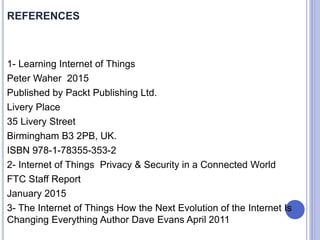 REFERENCES
1- Learning Internet of Things
Peter Waher 2015
Published by Packt Publishing Ltd.
Livery Place
35 Livery Street
Birmingham B3 2PB, UK.
ISBN 978-1-78355-353-2
2- Internet of Things Privacy & Security in a Connected World
FTC Staff Report
January 2015
3- The Internet of Things How the Next Evolution of the Internet Is
Changing Everything Author Dave Evans April 2011
 