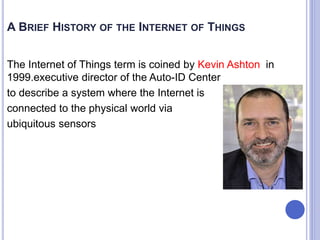 A BRIEF HISTORY OF THE INTERNET OF THINGS
The Internet of Things term is coined by Kevin Ashton in
1999.executive director of the Auto-ID Center
to describe a system where the Internet is
connected to the physical world via
ubiquitous sensors
 