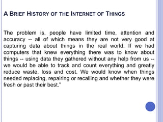The problem is, people have limited time, attention and
accuracy -- all of which means they are not very good at
capturing data about things in the real world. If we had
computers that knew everything there was to know about
things -- using data they gathered without any help from us --
we would be able to track and count everything and greatly
reduce waste, loss and cost. We would know when things
needed replacing, repairing or recalling and whether they were
fresh or past their best.”
A BRIEF HISTORY OF THE INTERNET OF THINGS
 
