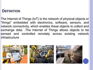 DEFINITION
The Internet of Things (IoT) is the network of physical objects or
"things" embedded with electronics, software, sensors, and
network connectivity, which enables these objects to collect and
exchange data. .The Internet of Things allows objects to be
sensed and controlled remotely across existing network
infrastructure
 