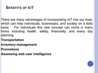 BENEFITS OF IOT
There are many advantages of incorporating IoT into our lives,
which can help individuals, businesses, and society on a daily
basis. For individuals this new concept can come in many
forms including health, safety, financially, and every day
planning.
Transportation
Inventory management
Promotions
Assessing web user intelligence
 