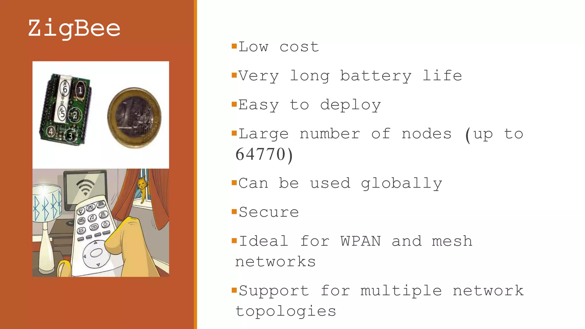 ZigBee
Low cost
Very long battery life
Easy to deploy
Large number of nodes (up to
64770)
Can be used globally
Secure
Ideal for WPAN and mesh
networks
Support for multiple network
topologies
 