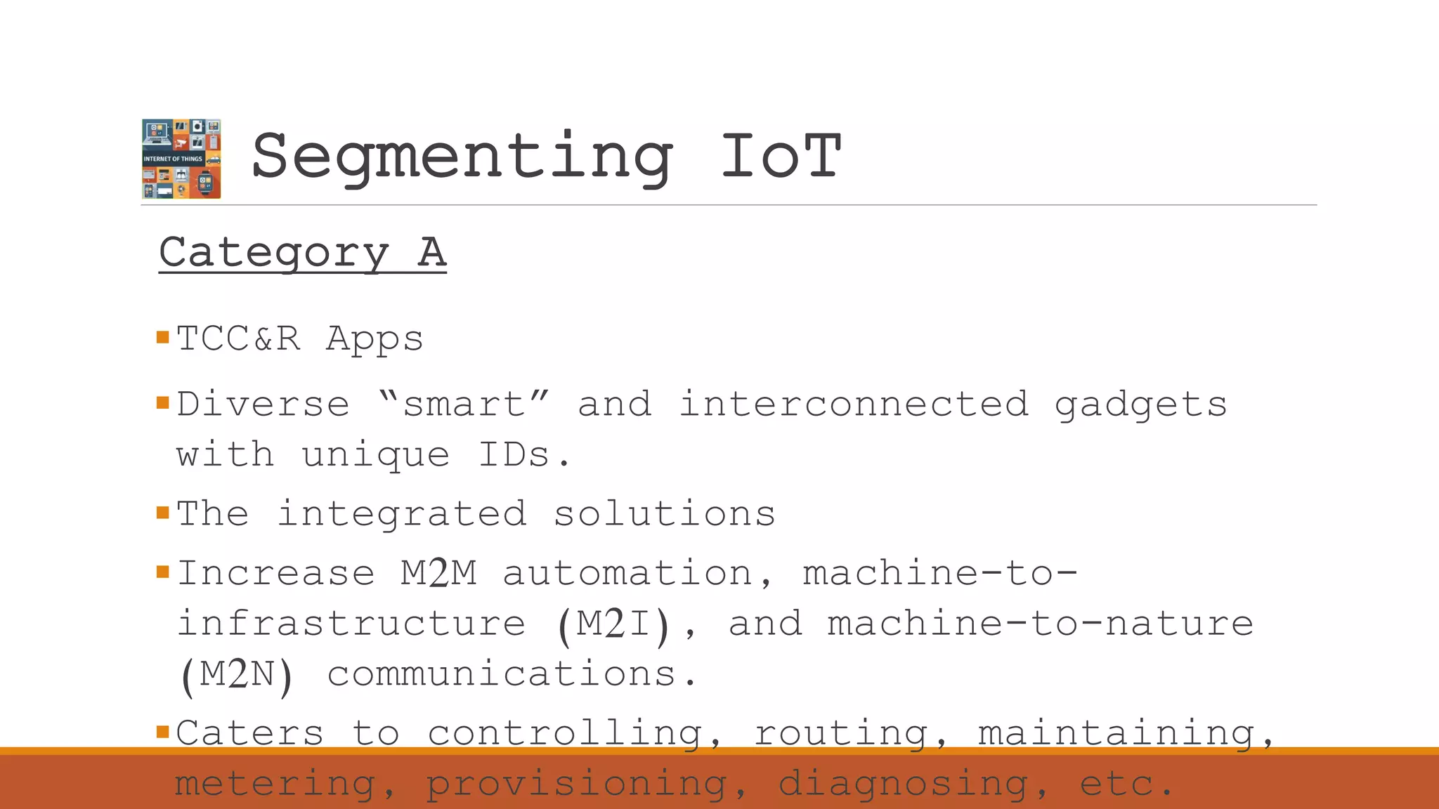 Segmenting IoT
Category A
TCC&R Apps
Diverse “smart” and interconnected gadgets
with unique IDs.
The integrated solutions
Increase M2M automation, machine-to-
infrastructure (M2I), and machine-to-nature
(M2N) communications.
Caters to controlling, routing, maintaining,
metering, provisioning, diagnosing, etc.
 