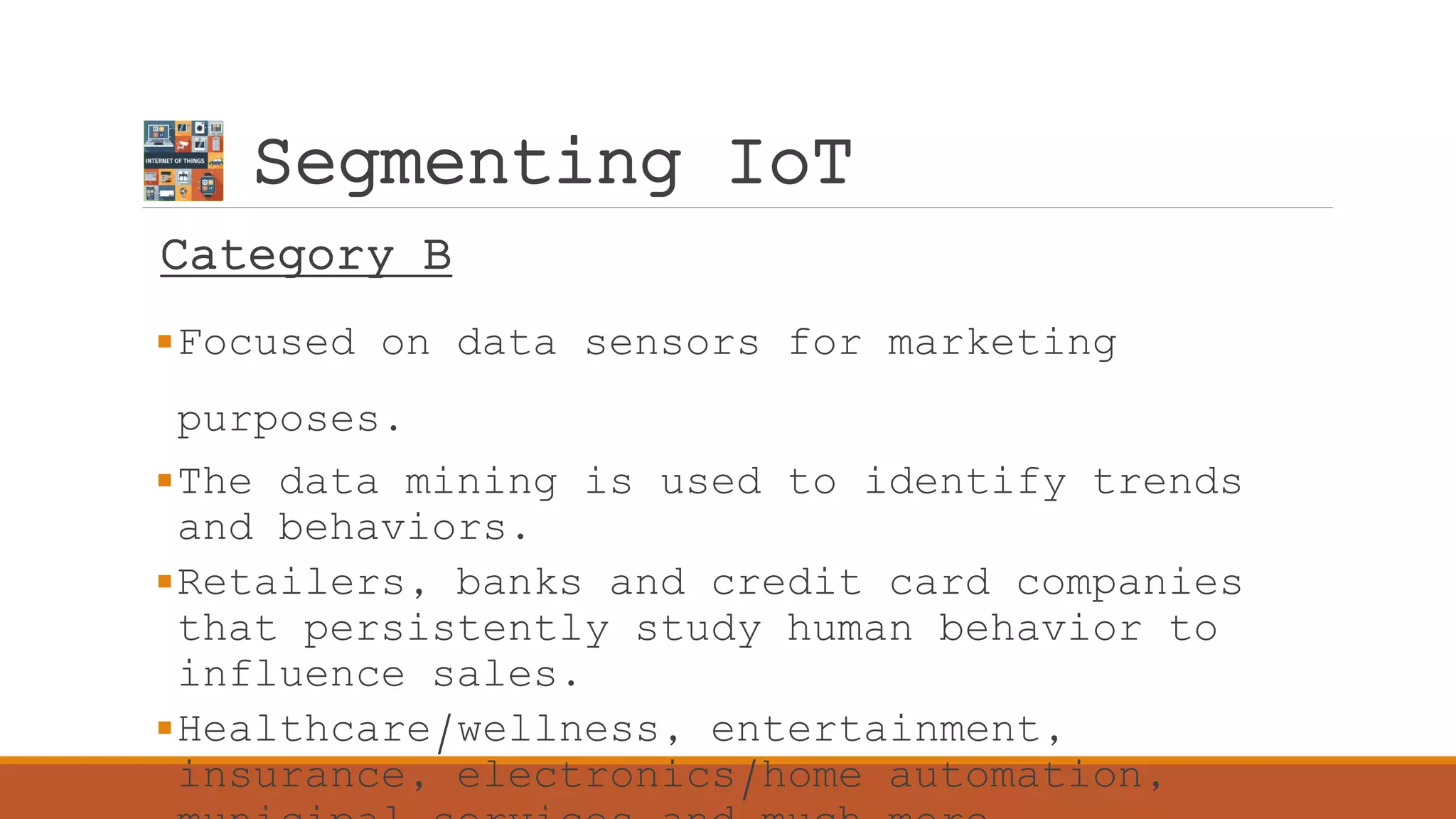 Segmenting IoT
Category B
Focused on data sensors for marketing
purposes.
The data mining is used to identify trends
and behaviors.
Retailers, banks and credit card companies
that persistently study human behavior to
influence sales.
Healthcare/wellness, entertainment,
insurance, electronics/home automation,
 