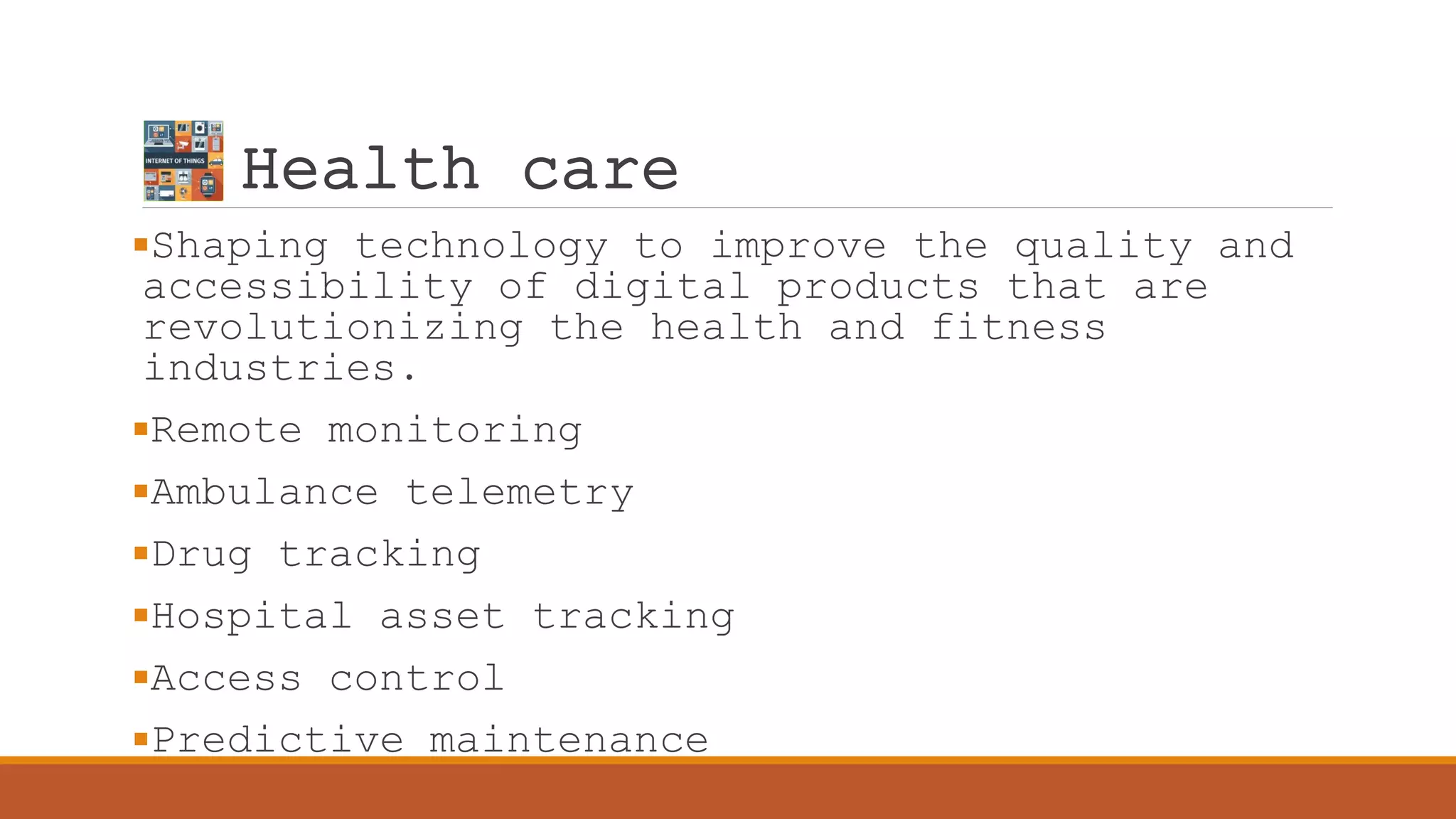 Health care
Shaping technology to improve the quality and
accessibility of digital products that are
revolutionizing the health and fitness
industries.
Remote monitoring
Ambulance telemetry
Drug tracking
Hospital asset tracking
Access control
Predictive maintenance
 