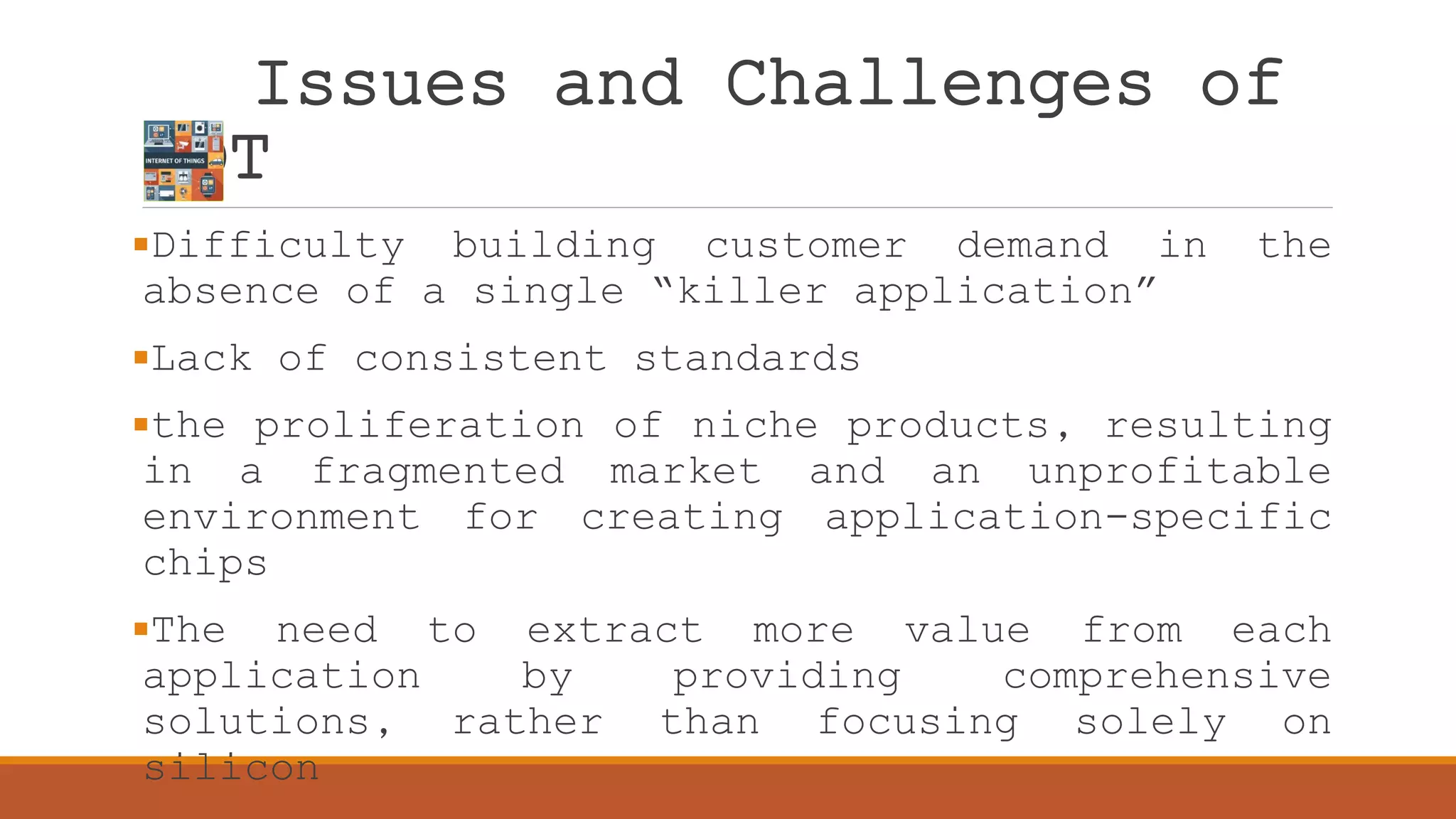 Issues and Challenges of
IOT
Difficulty building customer demand in the
absence of a single “killer application”
Lack of consistent standards
the proliferation of niche products, resulting
in a fragmented market and an unprofitable
environment for creating application-specific
chips
The need to extract more value from each
application by providing comprehensive
solutions, rather than focusing solely on
silicon
 