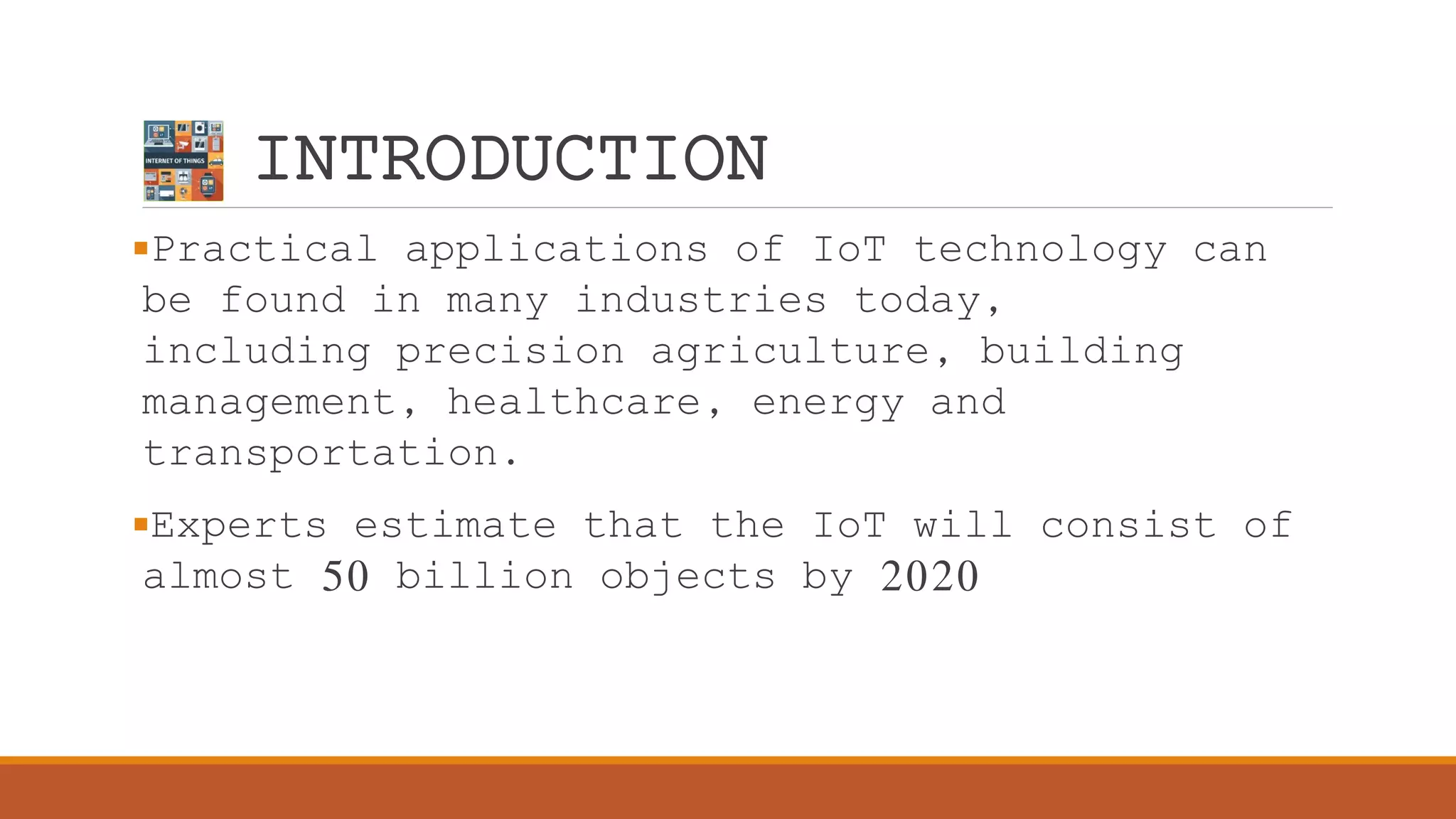 INTRODUCTION
Practical applications of IoT technology can
be found in many industries today,
including precision agriculture, building
management, healthcare, energy and
transportation.
Experts estimate that the IoT will consist of
almost 50 billion objects by 2020
 