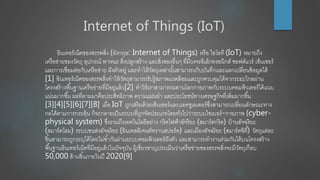 Internet of Things (IoT)
อินเทอร์เน็ตของสรรพสิ่ง (อังกฤษ: Internet of Things) หรือ ไอโอที (IoT) หมายถึง
เครือข่ายของวัตถุ อุปกรณ์ พาหนะ สิ่งปลูกสร้าง และสิ่งของอื่นๆ ที่มีวงจรอิเล็กทรอนิกส์ ซอฟต์แวร์ เซ็นเซอร์
และการเชื่อมต่อกับเครือข่าย ฝังตัวอยู่ และทาให้วัตถุเหล่านั้นสามารถเก็บบันทึกและแลกเปลี่ยนข้อมูลได้
[1] อินเทอร์เน็ตของสรรพสิ่งทาให้วัตถุสามารถรับรู้สภาพแวดล้อมและถูกควบคุมได้จากระยะไกลผ่าน
โครงสร้างพื้นฐานเครือข่ายที่มีอยู่แล้ว[2] ทาให้เราสามารถผสานโลกกายภาพกับระบบคอมพิวเตอร์ได้แนบ
แน่นมากขึ้น ผลที่ตามมาคือประสิทธิภาพ ความแม่นยา และประโยชน์ทางเศรษฐกิจที่เพิ่มมากขึ้น
[3][4][5][6][7][8] เมื่อ IoT ถูกเสริมด้วยเซ็นเซอร์และแอคชูเอเตอร์ซึ่งสามารถเปลี่ยนลักษณะทาง
กลได้ตามการกระตุ้น ก็จะกลายเป็นระบบที่ถูกจัดประเภทโดยทั่วไปว่าระบบไซเบอร์-กายภาพ (cyber-
physical system) ซึ่งรวมถึงเทคโนโลยีอย่าง กริดไฟฟ้าอัจริยะ (สมาร์ตกริด) บ้านอัจฉริยะ
(สมาร์ตโฮม) ระบบขนส่งอัจฉริยะ (อินเทลลิเจนต์ทรานสปอร์ต) และเมืองอัจฉริยะ (สมาร์ตซิตี้) วัตถุแต่ละ
ชิ้นสามารถถูกระบุได้โดยไม่ซ้ากันผ่านระบบคอมพิวเตอร์ฝังตัว และสามารถทางานร่วมกันได้บนโครงสร้าง
พื้นฐานอินเทอร์เน็ตที่มีอยู่แล้วในปัจจุบัน ผู้เชี่ยวชาญประเมินว่าเครือข่ายของสรรพสิ่งจะมีวัตถุเกือบ
50,000 ล้านชิ้นภายในปี 2020[9]
 