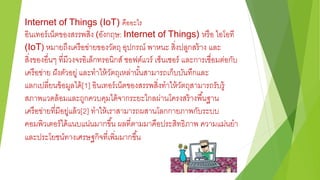 Internet of Things (IoT) คืออะไร
อินเทอร์เน็ตของสรรพสิ่ง (อังกฤษ: Internet of Things) หรือ ไอโอที
(IoT) หมายถึงเครือข่ายของวัตถุ อุปกรณ์ พาหนะ สิ่งปลูกสร้าง และ
สิ่งของอื่นๆ ที่มีวงจรอิเล็กทรอนิกส์ ซอฟต์แวร์ เซ็นเซอร์ และการเชื่อมต่อกับ
เครือข่าย ฝังตัวอยู่ และทาให้วัตถุเหล่านั้นสามารถเก็บบันทึกและ
แลกเปลี่ยนข้อมูลได้[1] อินเทอร์เน็ตของสรรพสิ่งทาให้วัตถุสามารถรับรู้
สภาพแวดล้อมและถูกควบคุมได้จากระยะไกลผ่านโครงสร้างพื้นฐาน
เครือข่ายที่มีอยู่แล้ว[2] ทาให้เราสามารถผสานโลกกายภาพกับระบบ
คอมพิวเตอร์ได้แนบแน่นมากขึ้น ผลที่ตามมาคือประสิทธิภาพ ความแม่นยา
และประโยชน์ทางเศรษฐกิจที่เพิ่มมากขึ้น
 