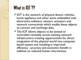 What is IOT ??What is IOT ??
IOT is the network of physical device, vehicles,
home appliance and other items embedded with
electronics software, sensors, actuators and
network connectivity which enable these objects
to connect and exchange data.
The IOT allows objects to be sensed or
controlled remotely across existing network
infrastructure creating opportunities for direct
integration of the physical world into computer
based system and resulting in improved
efficiency , accuracy and economic benefit in
addition to reduced human intervention.
 