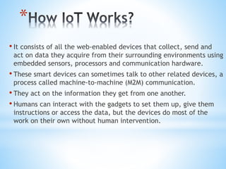 *
• It consists of all the web-enabled devices that collect, send and
act on data they acquire from their surrounding environments using
embedded sensors, processors and communication hardware.
• These smart devices can sometimes talk to other related devices, a
process called machine-to-machine (M2M) communication.
• They act on the information they get from one another.
• Humans can interact with the gadgets to set them up, give them
instructions or access the data, but the devices do most of the
work on their own without human intervention.
 