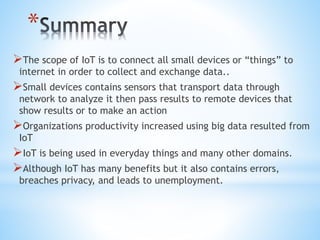*
The scope of IoT is to connect all small devices or “things” to
internet in order to collect and exchange data..
Small devices contains sensors that transport data through
network to analyze it then pass results to remote devices that
show results or to make an action
Organizations productivity increased using big data resulted from
IoT
IoT is being used in everyday things and many other domains.
Although IoT has many benefits but it also contains errors,
breaches privacy, and leads to unemployment.
 