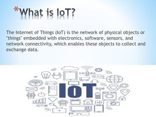 *
The Internet of Things (IoT) is the network of physical objects or
"things" embedded with electronics, software, sensors, and
network connectivity, which enables these objects to collect and
exchange data.
 