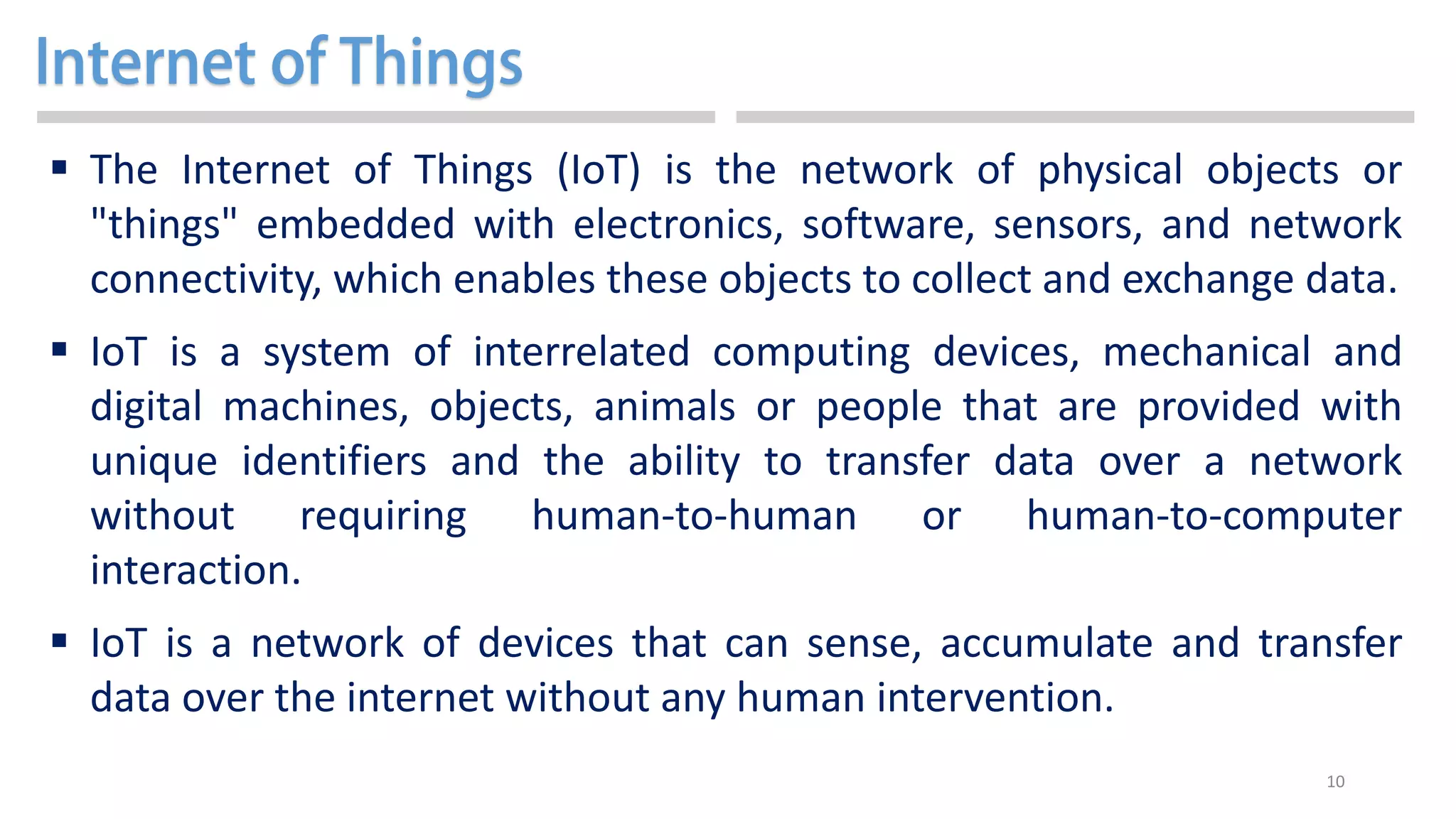 10
 The Internet of Things (IoT) is the network of physical objects or
"things" embedded with electronics, software, sensors, and network
connectivity, which enables these objects to collect and exchange data.
 IoT is a system of interrelated computing devices, mechanical and
digital machines, objects, animals or people that are provided with
unique identifiers and the ability to transfer data over a network
without requiring human-to-human or human-to-computer
interaction.
 IoT is a network of devices that can sense, accumulate and transfer
data over the internet without any human intervention.
 
