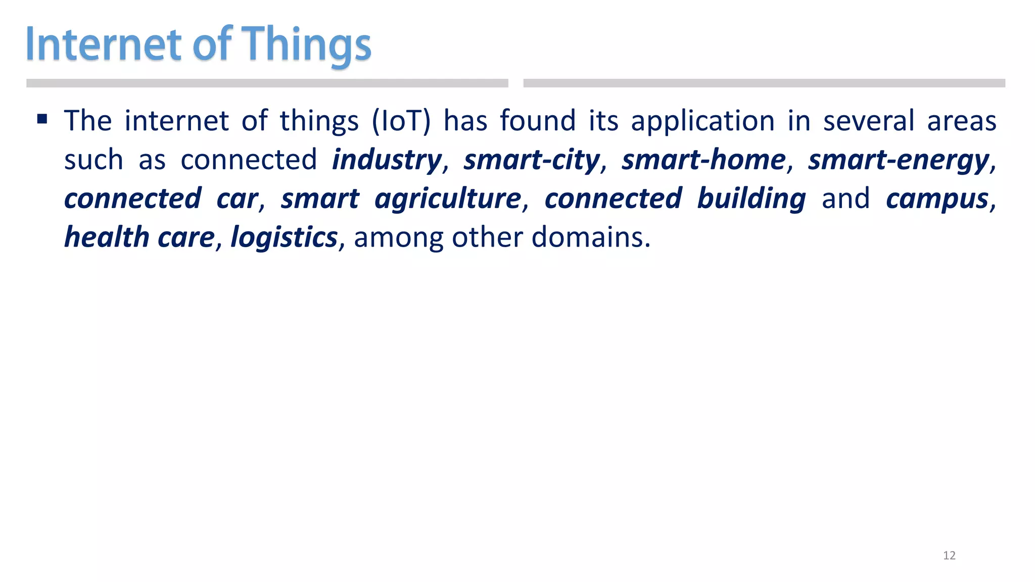 12
 The internet of things (IoT) has found its application in several areas
such as connected industry, smart-city, smart-home, smart-energy,
connected car, smart agriculture, connected building and campus,
health care, logistics, among other domains.
 