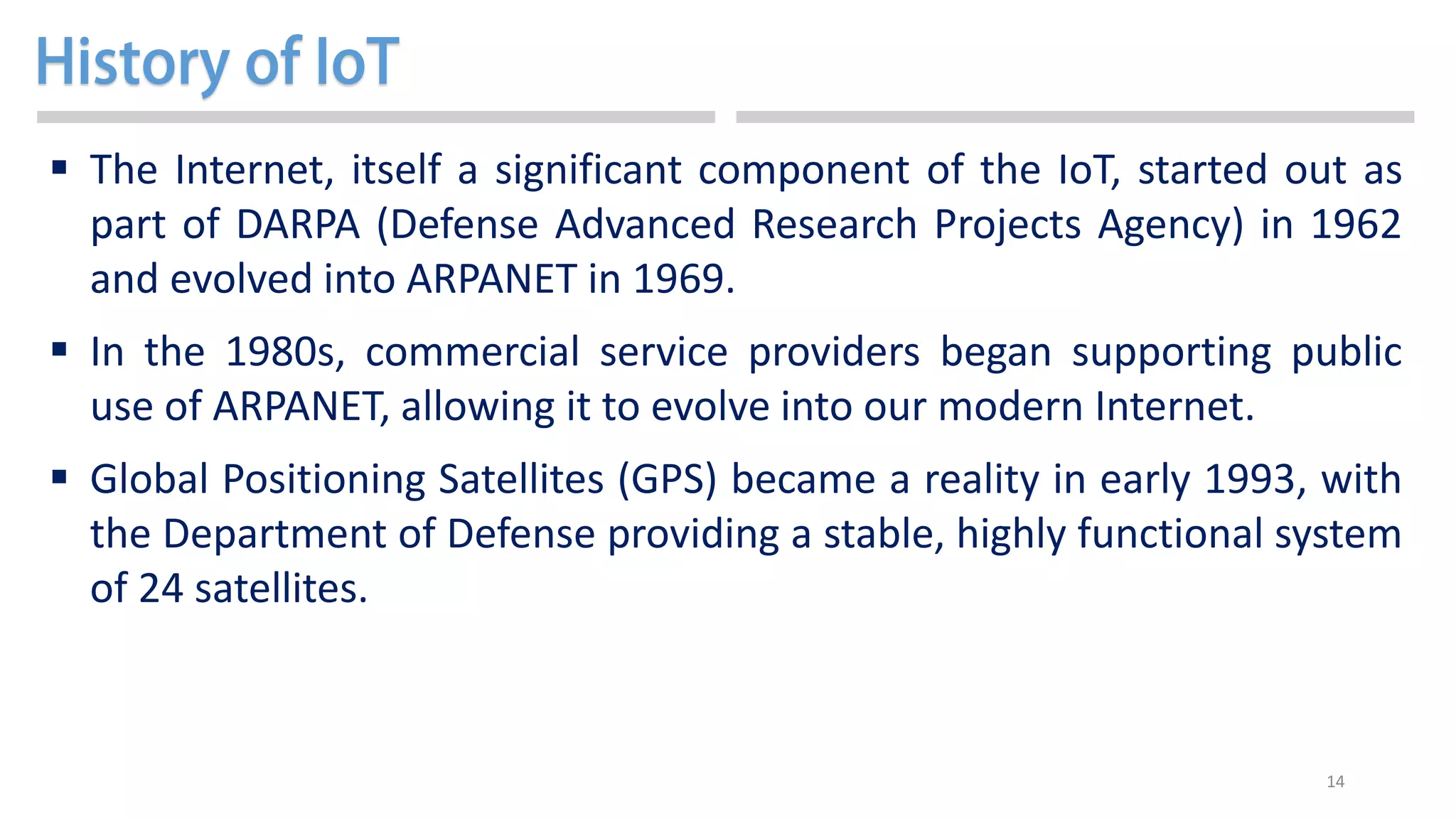 14
 The Internet, itself a significant component of the IoT, started out as
part of DARPA (Defense Advanced Research Projects Agency) in 1962
and evolved into ARPANET in 1969.
 In the 1980s, commercial service providers began supporting public
use of ARPANET, allowing it to evolve into our modern Internet.
 Global Positioning Satellites (GPS) became a reality in early 1993, with
the Department of Defense providing a stable, highly functional system
of 24 satellites.
 