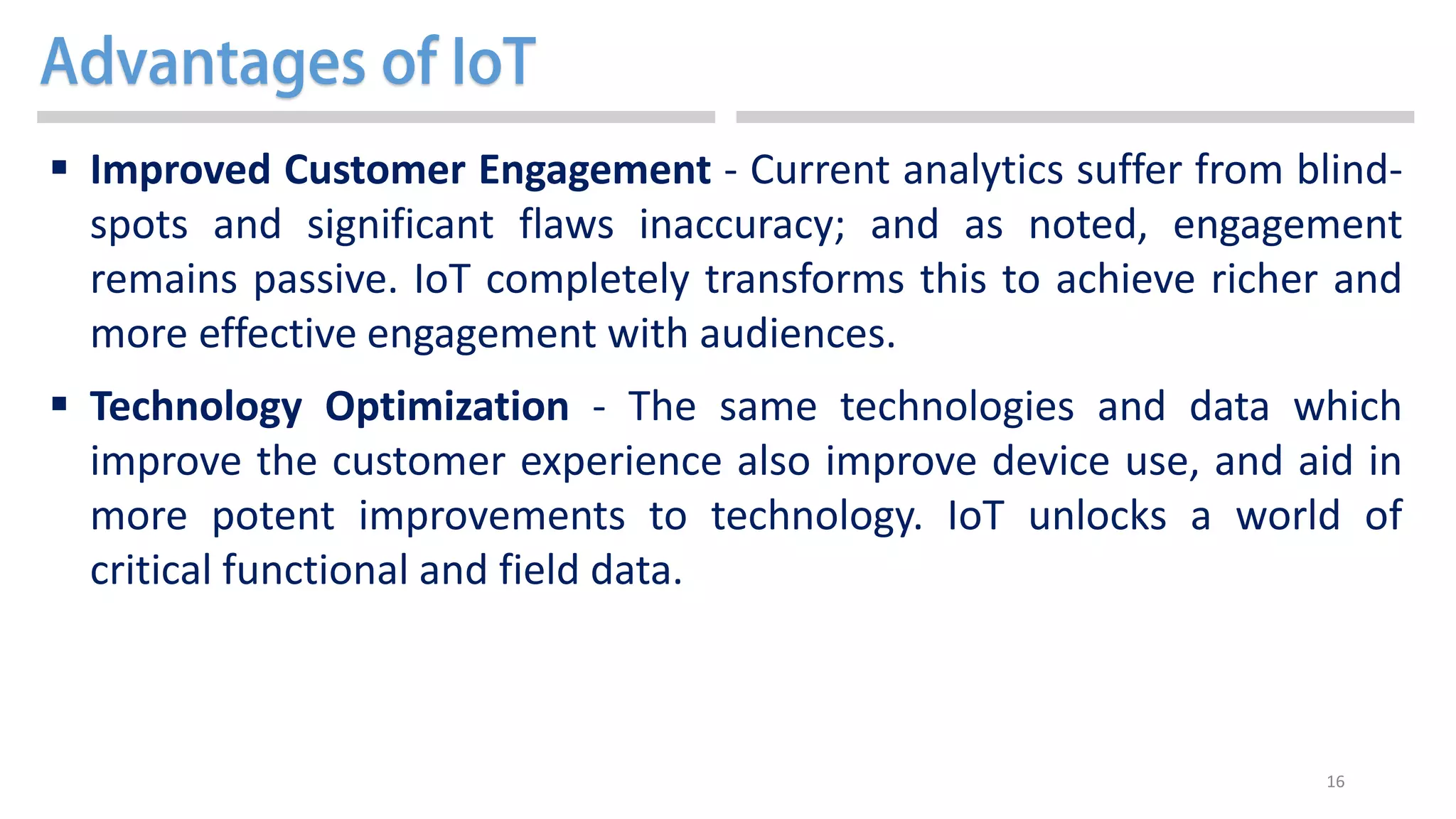 16
 Improved Customer Engagement - Current analytics suffer from blind-
spots and significant flaws inaccuracy; and as noted, engagement
remains passive. IoT completely transforms this to achieve richer and
more effective engagement with audiences.
 Technology Optimization - The same technologies and data which
improve the customer experience also improve device use, and aid in
more potent improvements to technology. IoT unlocks a world of
critical functional and field data.
 