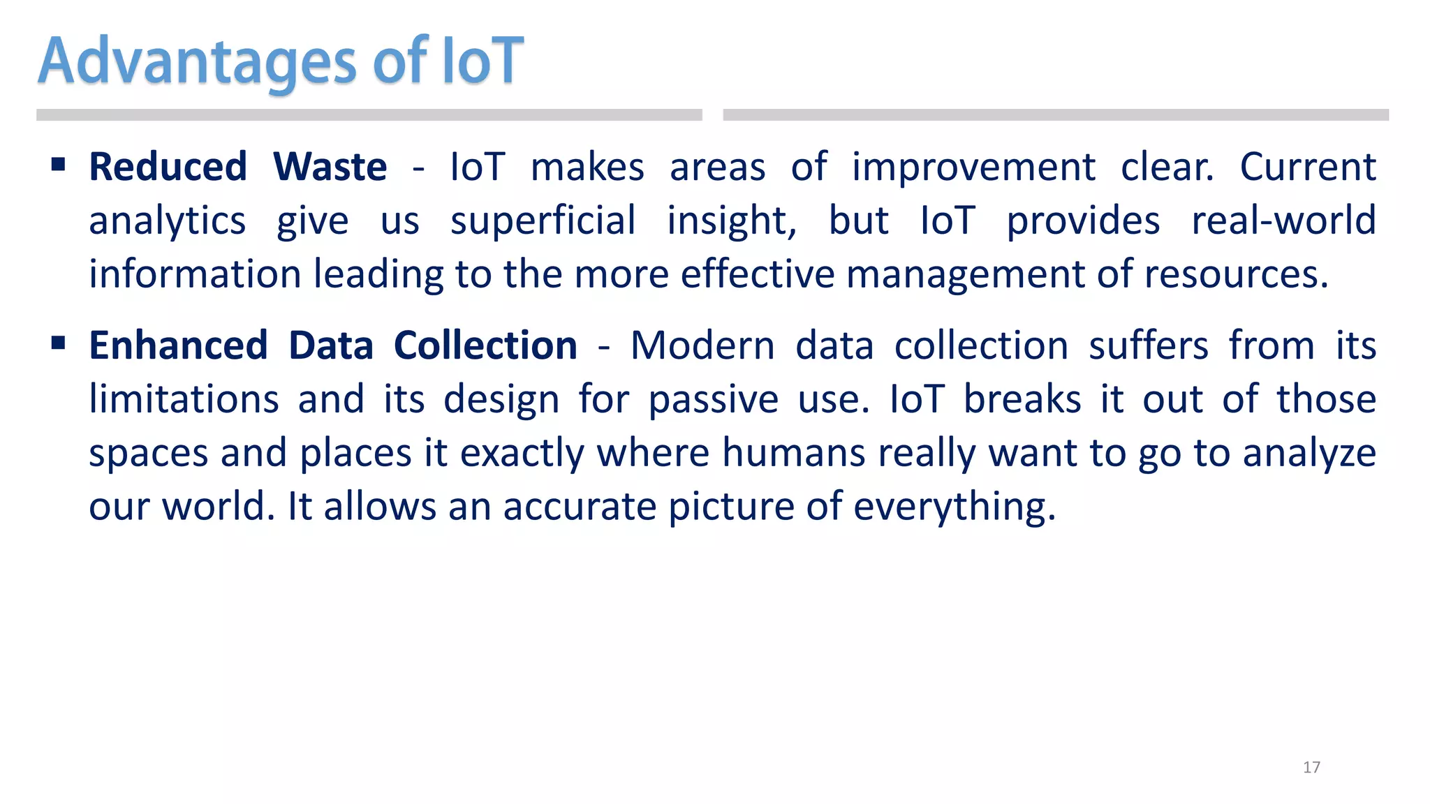 17
 Reduced Waste - IoT makes areas of improvement clear. Current
analytics give us superficial insight, but IoT provides real-world
information leading to the more effective management of resources.
 Enhanced Data Collection - Modern data collection suffers from its
limitations and its design for passive use. IoT breaks it out of those
spaces and places it exactly where humans really want to go to analyze
our world. It allows an accurate picture of everything.
 