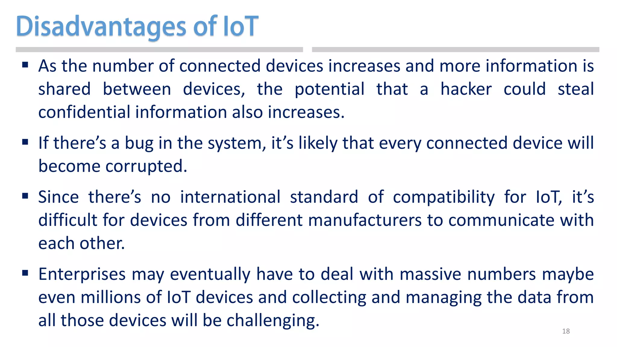 18
 As the number of connected devices increases and more information is
shared between devices, the potential that a hacker could steal
confidential information also increases.
 If there’s a bug in the system, it’s likely that every connected device will
become corrupted.
 Since there’s no international standard of compatibility for IoT, it’s
difficult for devices from different manufacturers to communicate with
each other.
 Enterprises may eventually have to deal with massive numbers maybe
even millions of IoT devices and collecting and managing the data from
all those devices will be challenging.
 