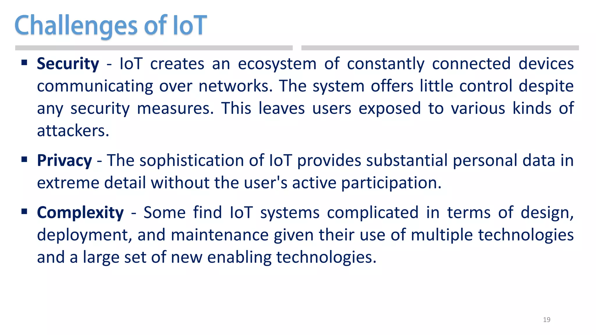 19
 Security - IoT creates an ecosystem of constantly connected devices
communicating over networks. The system offers little control despite
any security measures. This leaves users exposed to various kinds of
attackers.
 Privacy - The sophistication of IoT provides substantial personal data in
extreme detail without the user's active participation.
 Complexity - Some find IoT systems complicated in terms of design,
deployment, and maintenance given their use of multiple technologies
and a large set of new enabling technologies.
 