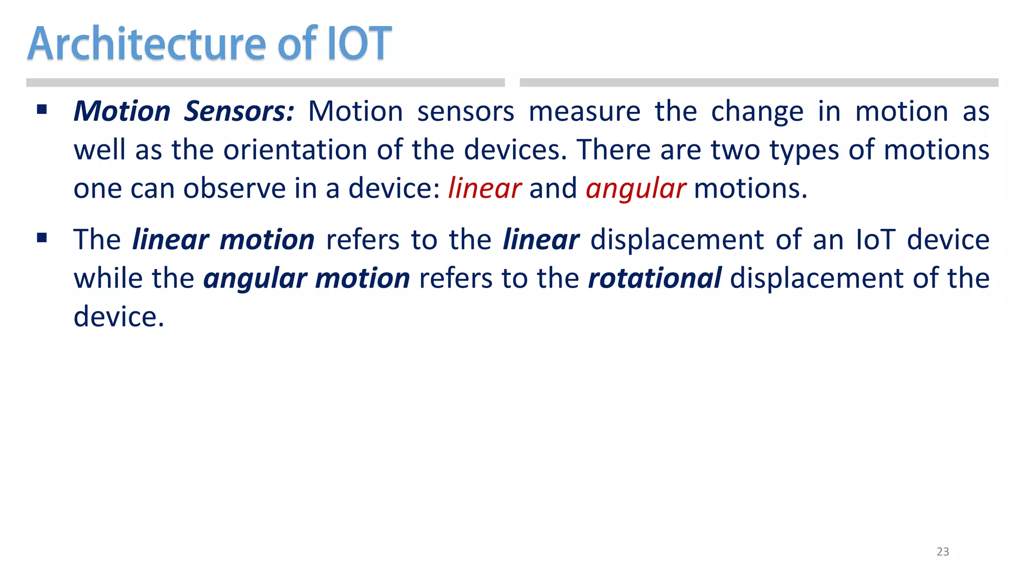 23
 Motion Sensors: Motion sensors measure the change in motion as
well as the orientation of the devices. There are two types of motions
one can observe in a device: linear and angular motions.
 The linear motion refers to the linear displacement of an IoT device
while the angular motion refers to the rotational displacement of the
device.
 