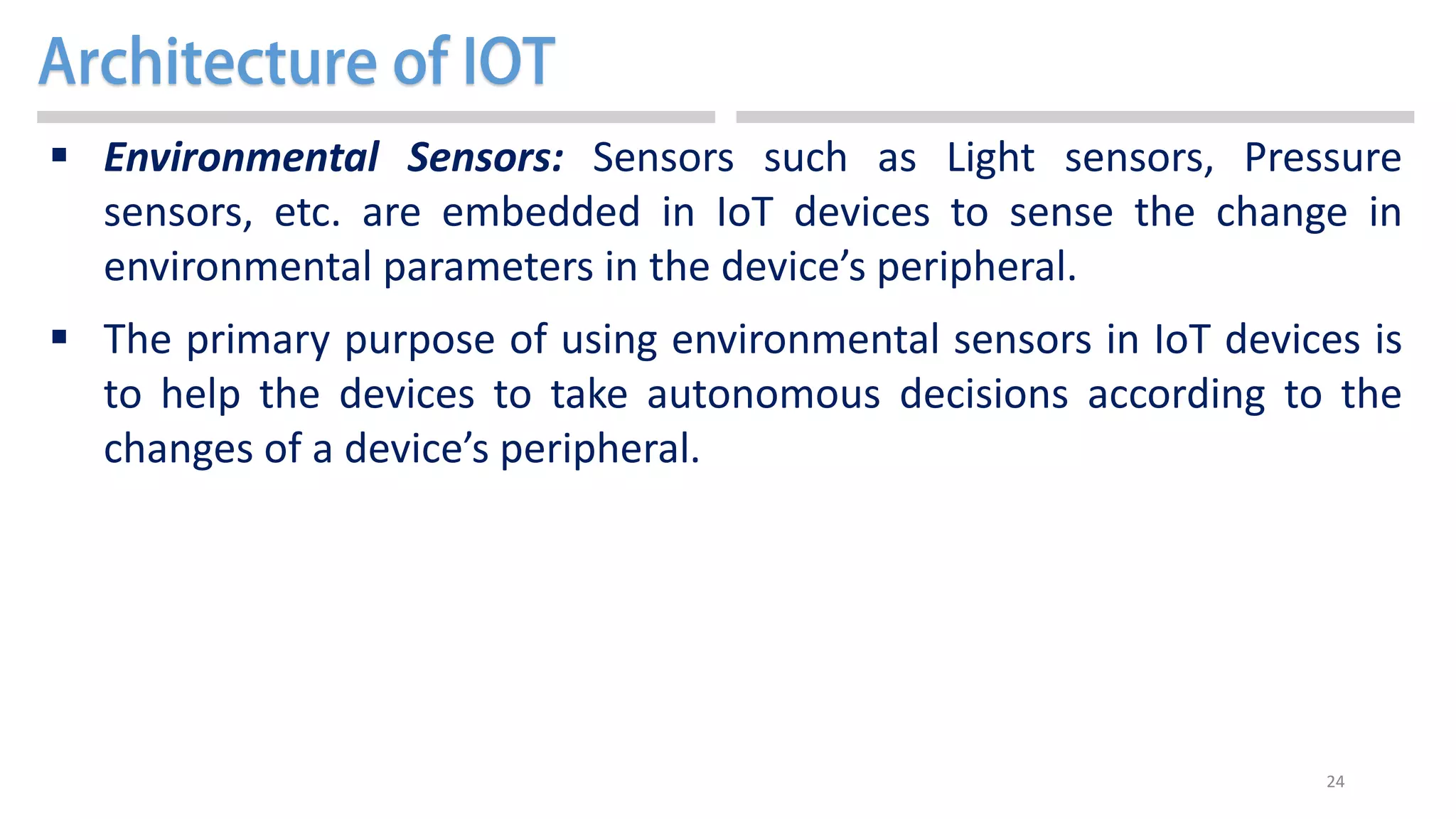 24
 Environmental Sensors: Sensors such as Light sensors, Pressure
sensors, etc. are embedded in IoT devices to sense the change in
environmental parameters in the device’s peripheral.
 The primary purpose of using environmental sensors in IoT devices is
to help the devices to take autonomous decisions according to the
changes of a device’s peripheral.
 
