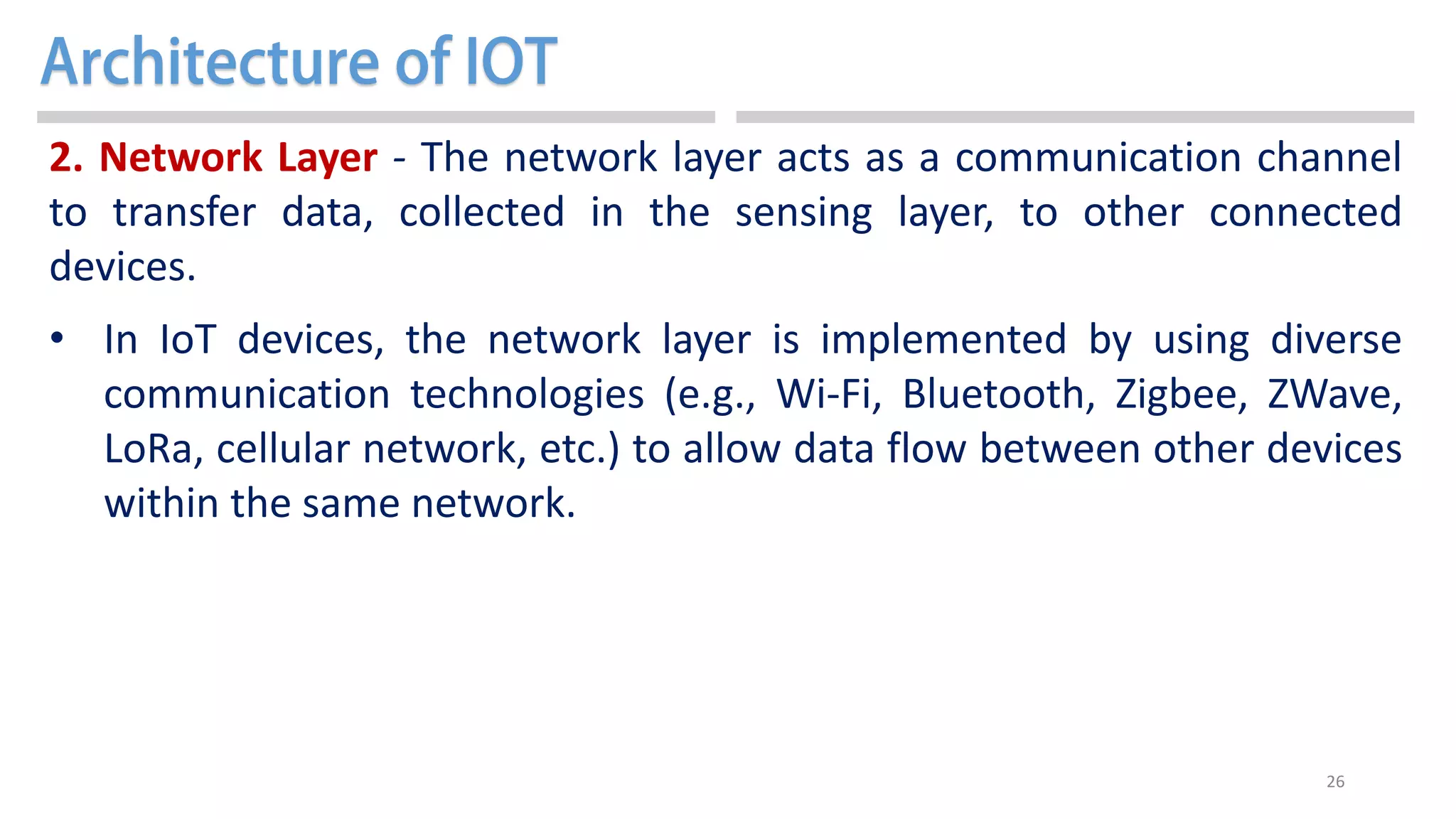 26
2. Network Layer - The network layer acts as a communication channel
to transfer data, collected in the sensing layer, to other connected
devices.
• In IoT devices, the network layer is implemented by using diverse
communication technologies (e.g., Wi-Fi, Bluetooth, Zigbee, ZWave,
LoRa, cellular network, etc.) to allow data flow between other devices
within the same network.
 