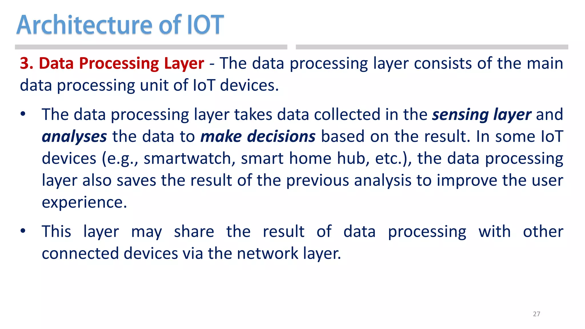 27
3. Data Processing Layer - The data processing layer consists of the main
data processing unit of IoT devices.
• The data processing layer takes data collected in the sensing layer and
analyses the data to make decisions based on the result. In some IoT
devices (e.g., smartwatch, smart home hub, etc.), the data processing
layer also saves the result of the previous analysis to improve the user
experience.
• This layer may share the result of data processing with other
connected devices via the network layer.
 
