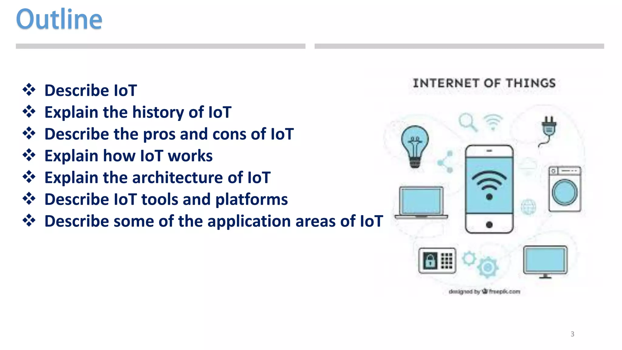 3
 Describe IoT
 Explain the history of IoT
 Describe the pros and cons of IoT
 Explain how IoT works
 Explain the architecture of IoT
 Describe IoT tools and platforms
 Describe some of the application areas of IoT
 