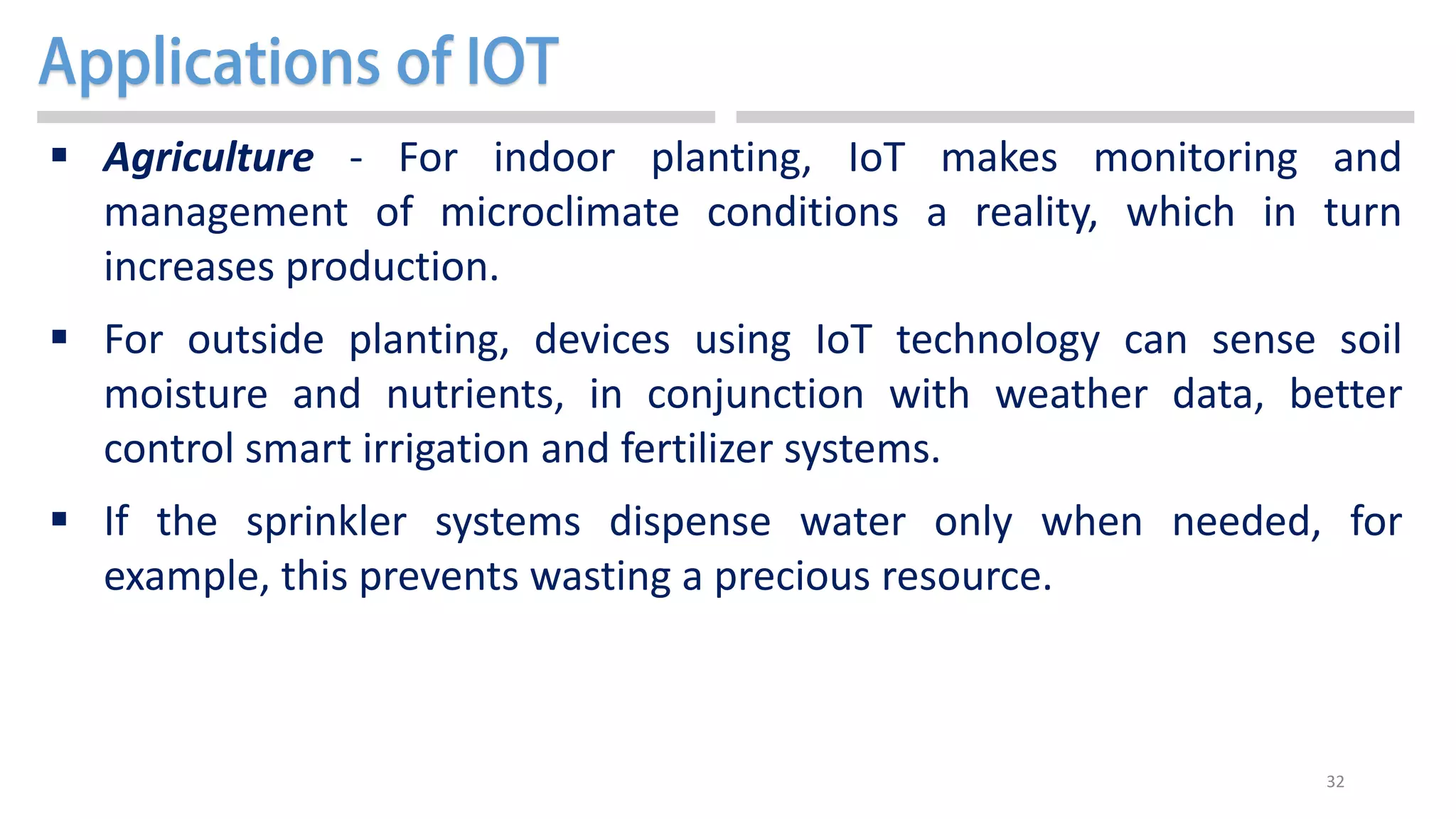 32
 Agriculture - For indoor planting, IoT makes monitoring and
management of microclimate conditions a reality, which in turn
increases production.
 For outside planting, devices using IoT technology can sense soil
moisture and nutrients, in conjunction with weather data, better
control smart irrigation and fertilizer systems.
 If the sprinkler systems dispense water only when needed, for
example, this prevents wasting a precious resource.
 