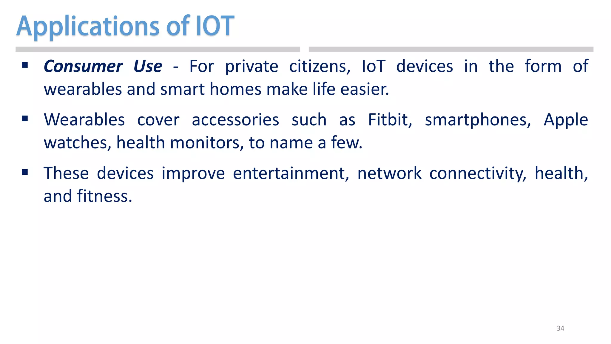 34
 Consumer Use - For private citizens, IoT devices in the form of
wearables and smart homes make life easier.
 Wearables cover accessories such as Fitbit, smartphones, Apple
watches, health monitors, to name a few.
 These devices improve entertainment, network connectivity, health,
and fitness.
 