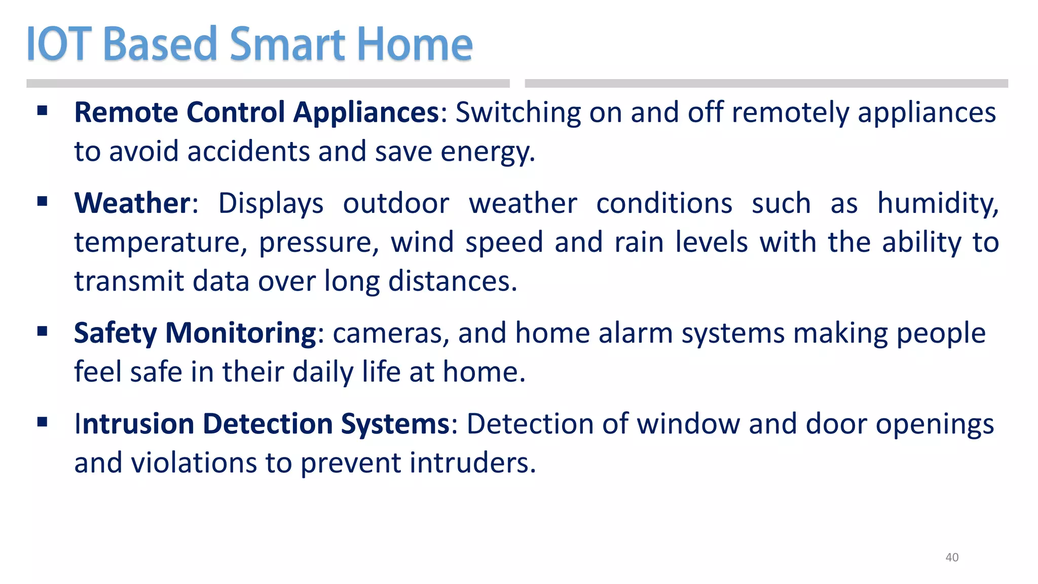 40
 Remote Control Appliances: Switching on and off remotely appliances
to avoid accidents and save energy.
 Weather: Displays outdoor weather conditions such as humidity,
temperature, pressure, wind speed and rain levels with the ability to
transmit data over long distances.
 Safety Monitoring: cameras, and home alarm systems making people
feel safe in their daily life at home.
 Intrusion Detection Systems: Detection of window and door openings
and violations to prevent intruders.
 