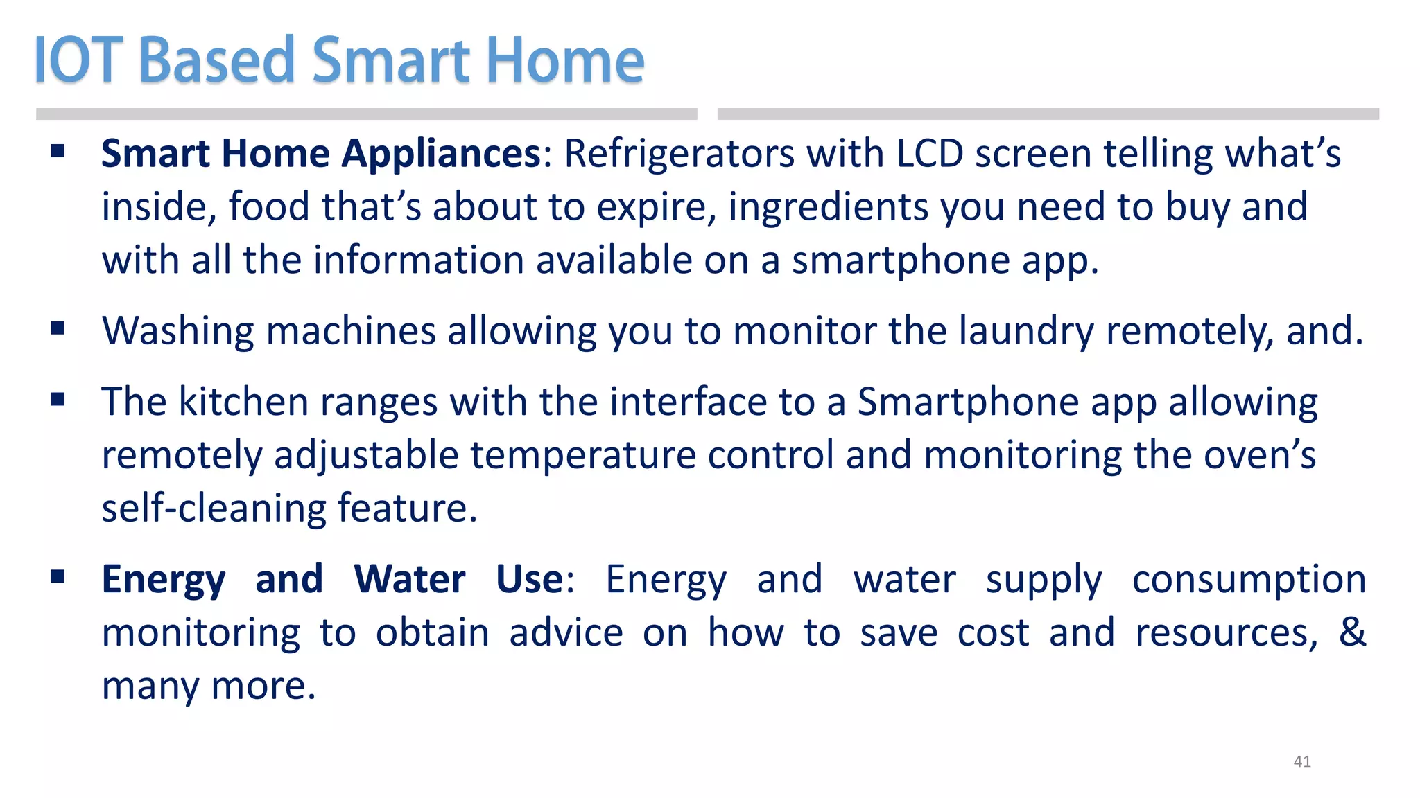 41
 Smart Home Appliances: Refrigerators with LCD screen telling what’s
inside, food that’s about to expire, ingredients you need to buy and
with all the information available on a smartphone app.
 Washing machines allowing you to monitor the laundry remotely, and.
 The kitchen ranges with the interface to a Smartphone app allowing
remotely adjustable temperature control and monitoring the oven’s
self-cleaning feature.
 Energy and Water Use: Energy and water supply consumption
monitoring to obtain advice on how to save cost and resources, &
many more.
 