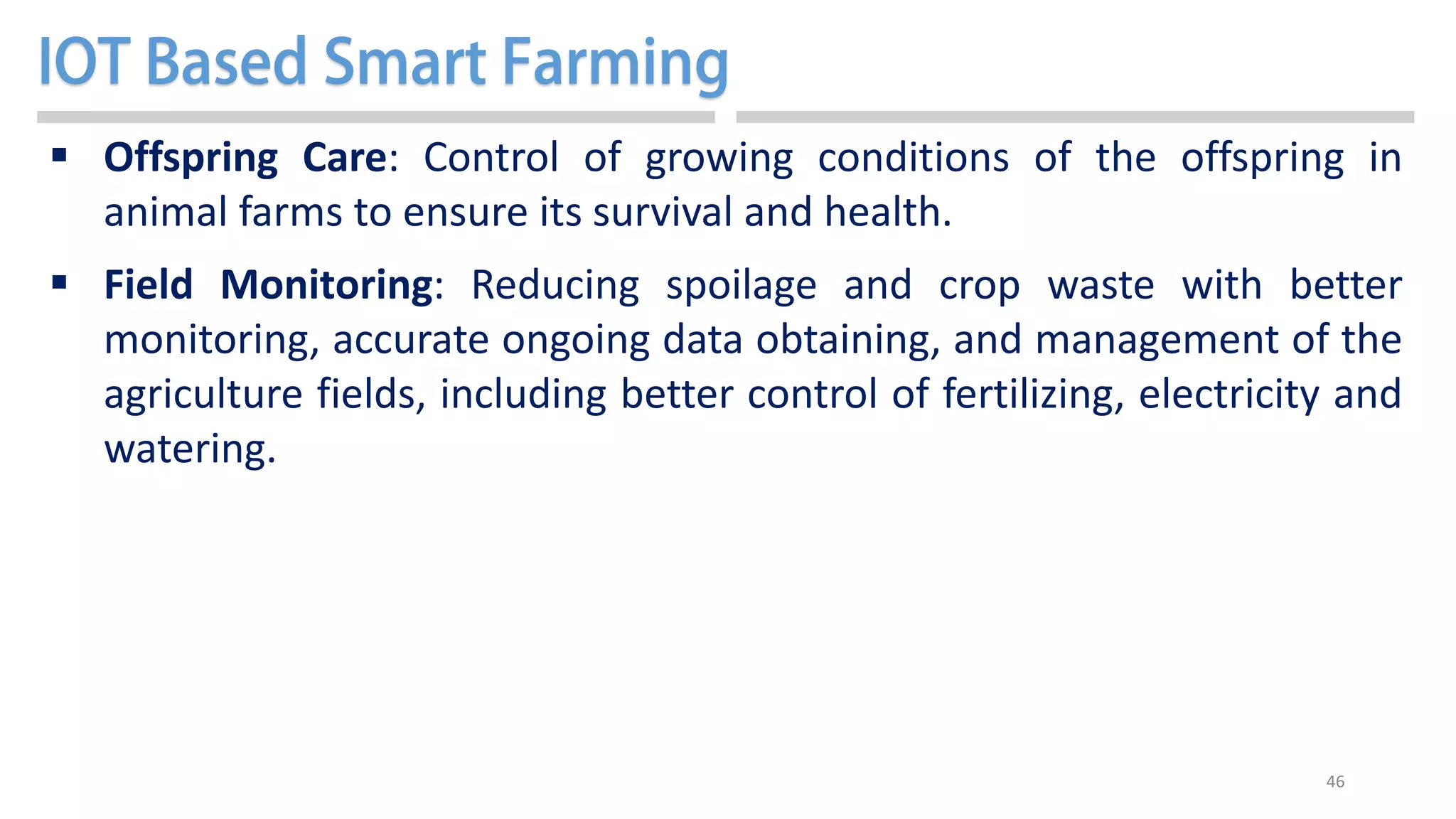 46
 Offspring Care: Control of growing conditions of the offspring in
animal farms to ensure its survival and health.
 Field Monitoring: Reducing spoilage and crop waste with better
monitoring, accurate ongoing data obtaining, and management of the
agriculture fields, including better control of fertilizing, electricity and
watering.
 