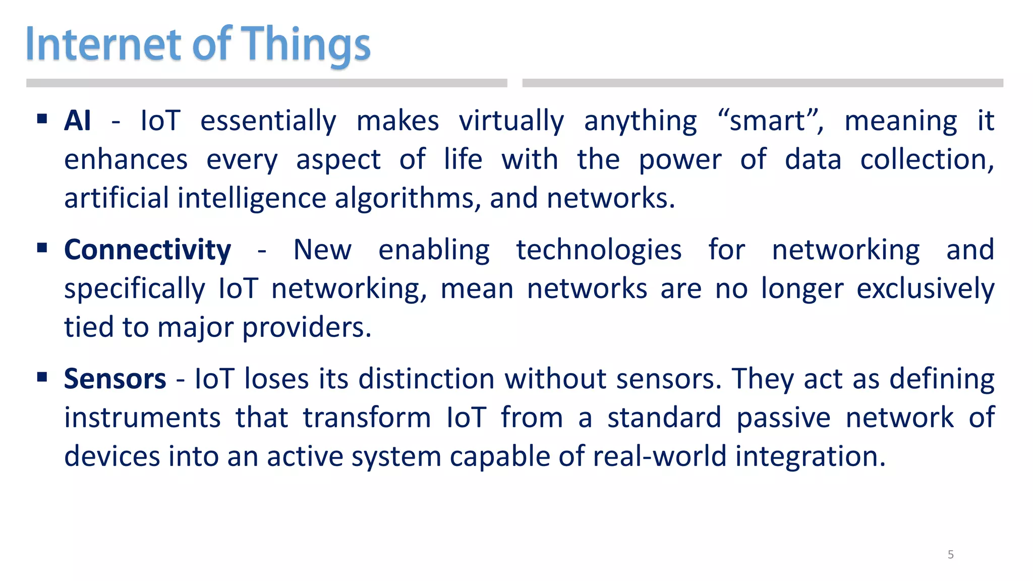 5
 AI - IoT essentially makes virtually anything “smart”, meaning it
enhances every aspect of life with the power of data collection,
artificial intelligence algorithms, and networks.
 Connectivity - New enabling technologies for networking and
specifically IoT networking, mean networks are no longer exclusively
tied to major providers.
 Sensors - IoT loses its distinction without sensors. They act as defining
instruments that transform IoT from a standard passive network of
devices into an active system capable of real-world integration.
 