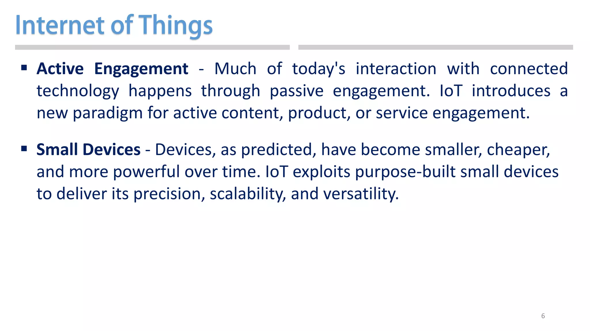 6
 Active Engagement - Much of today's interaction with connected
technology happens through passive engagement. IoT introduces a
new paradigm for active content, product, or service engagement.
 Small Devices - Devices, as predicted, have become smaller, cheaper,
and more powerful over time. IoT exploits purpose-built small devices
to deliver its precision, scalability, and versatility.
 