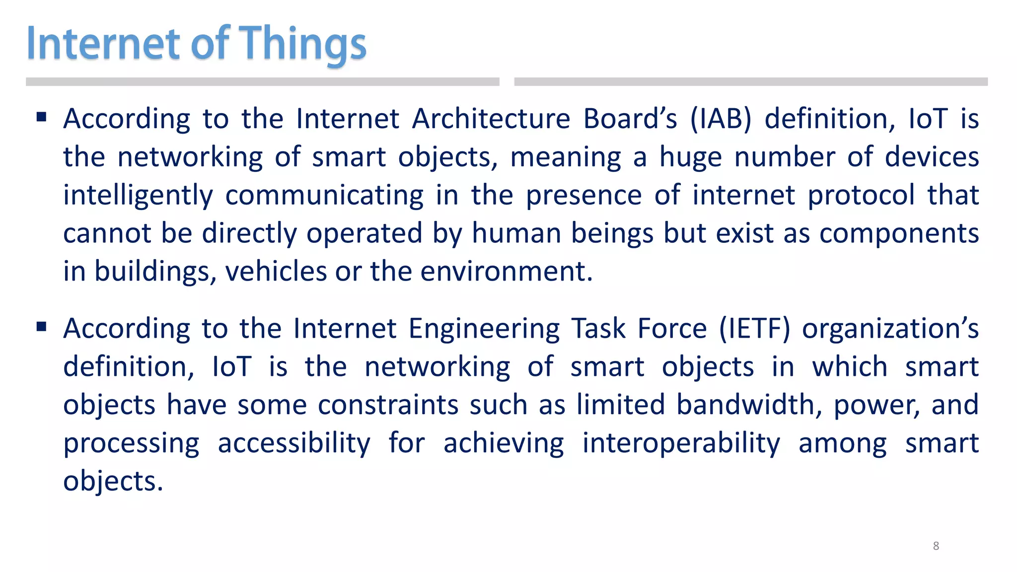 8
 According to the Internet Architecture Board’s (IAB) definition, IoT is
the networking of smart objects, meaning a huge number of devices
intelligently communicating in the presence of internet protocol that
cannot be directly operated by human beings but exist as components
in buildings, vehicles or the environment.
 According to the Internet Engineering Task Force (IETF) organization’s
definition, IoT is the networking of smart objects in which smart
objects have some constraints such as limited bandwidth, power, and
processing accessibility for achieving interoperability among smart
objects.
 