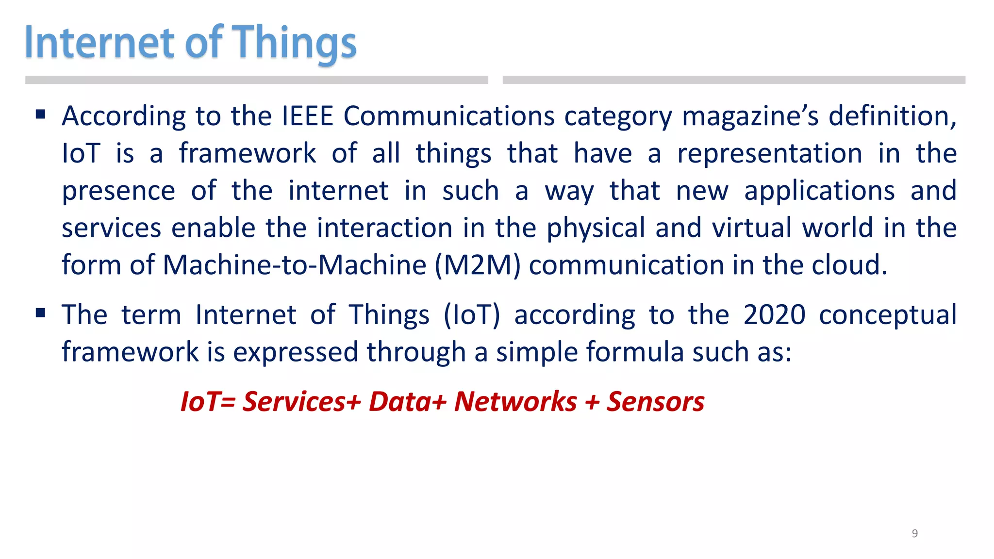 9
 According to the IEEE Communications category magazine’s definition,
IoT is a framework of all things that have a representation in the
presence of the internet in such a way that new applications and
services enable the interaction in the physical and virtual world in the
form of Machine-to-Machine (M2M) communication in the cloud.
 The term Internet of Things (IoT) according to the 2020 conceptual
framework is expressed through a simple formula such as:
IoT= Services+ Data+ Networks + Sensors
 