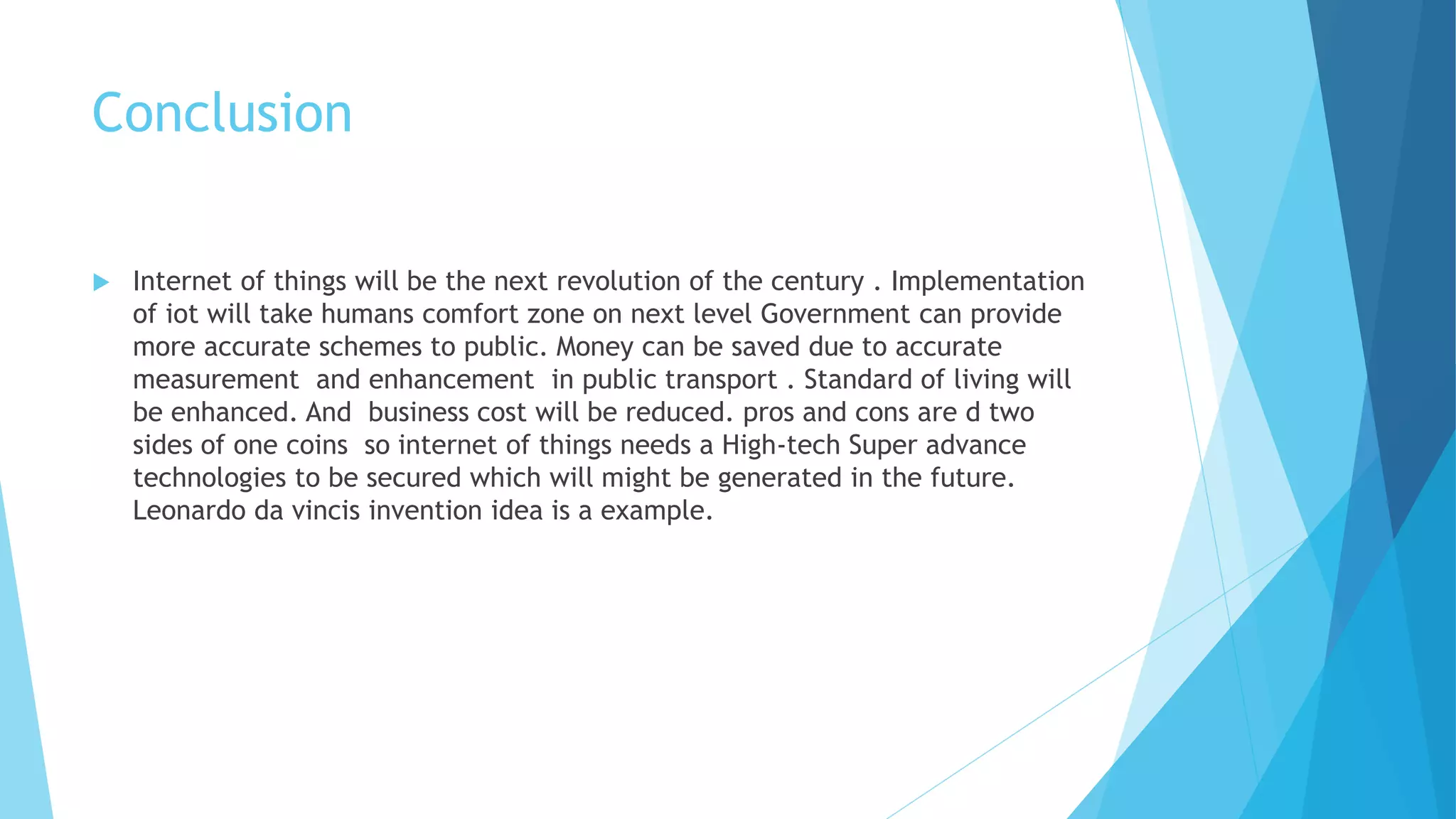 Conclusion
 Internet of things will be the next revolution of the century . Implementation
of iot will take humans comfort zone on next level Government can provide
more accurate schemes to public. Money can be saved due to accurate
measurement and enhancement in public transport . Standard of living will
be enhanced. And business cost will be reduced. pros and cons are d two
sides of one coins so internet of things needs a High-tech Super advance
technologies to be secured which will might be generated in the future.
Leonardo da vincis invention idea is a example.
 