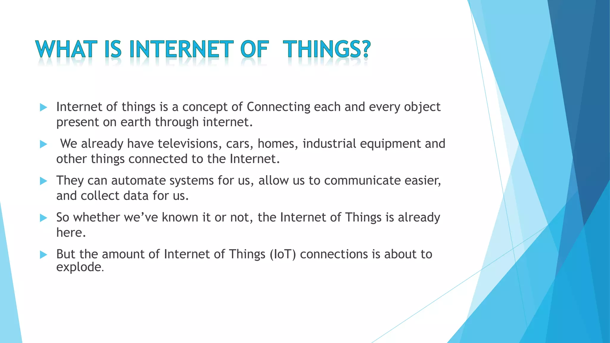  Internet of things is a concept of Connecting each and every object
present on earth through internet.
 We already have televisions, cars, homes, industrial equipment and
other things connected to the Internet.
 They can automate systems for us, allow us to communicate easier,
and collect data for us.
 So whether we’ve known it or not, the Internet of Things is already
here.
 But the amount of Internet of Things (IoT) connections is about to
explode.
 