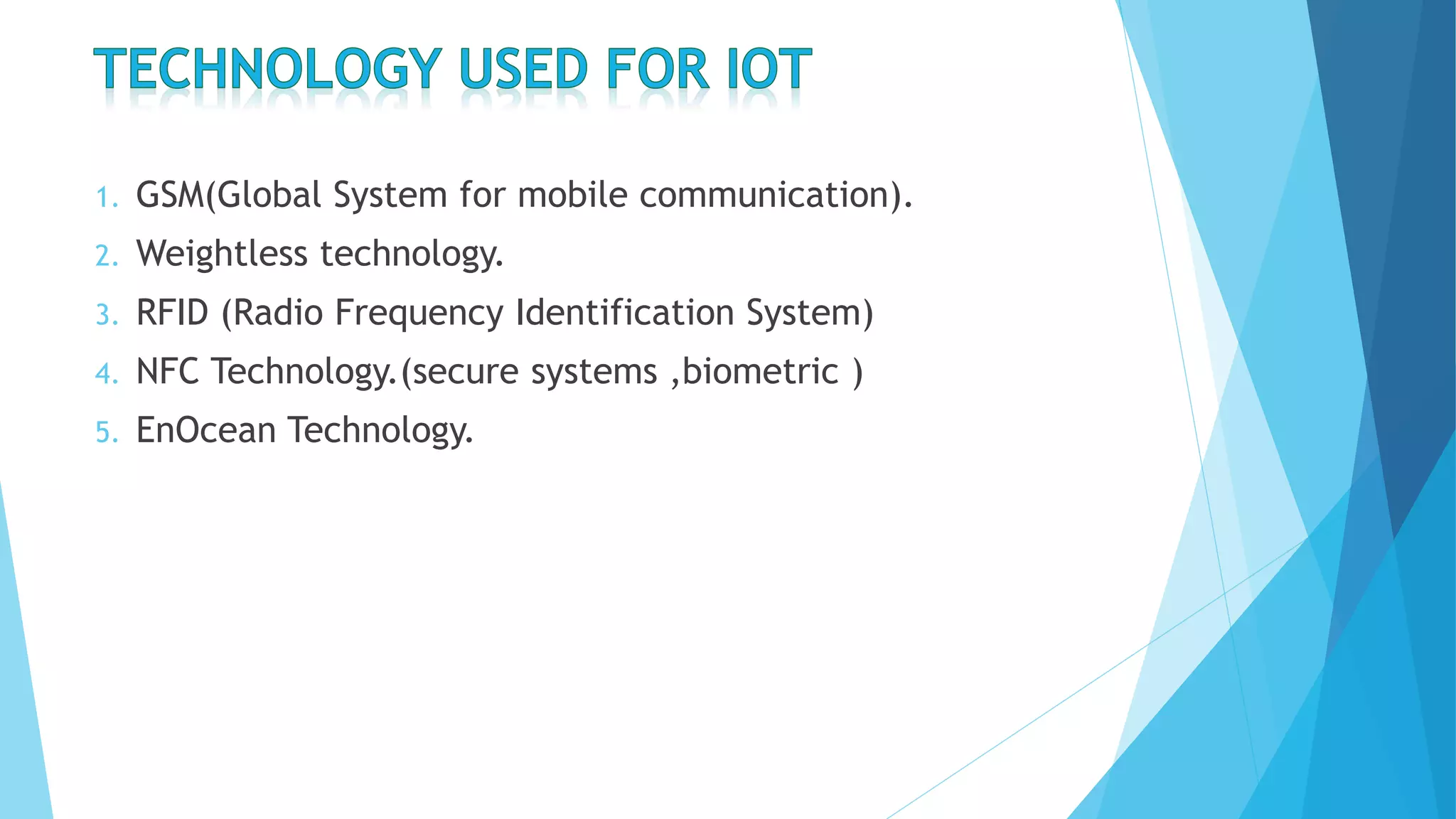 1. GSM(Global System for mobile communication).
2. Weightless technology.
3. RFID (Radio Frequency Identification System)
4. NFC Technology.(secure systems ,biometric )
5. EnOcean Technology.
 