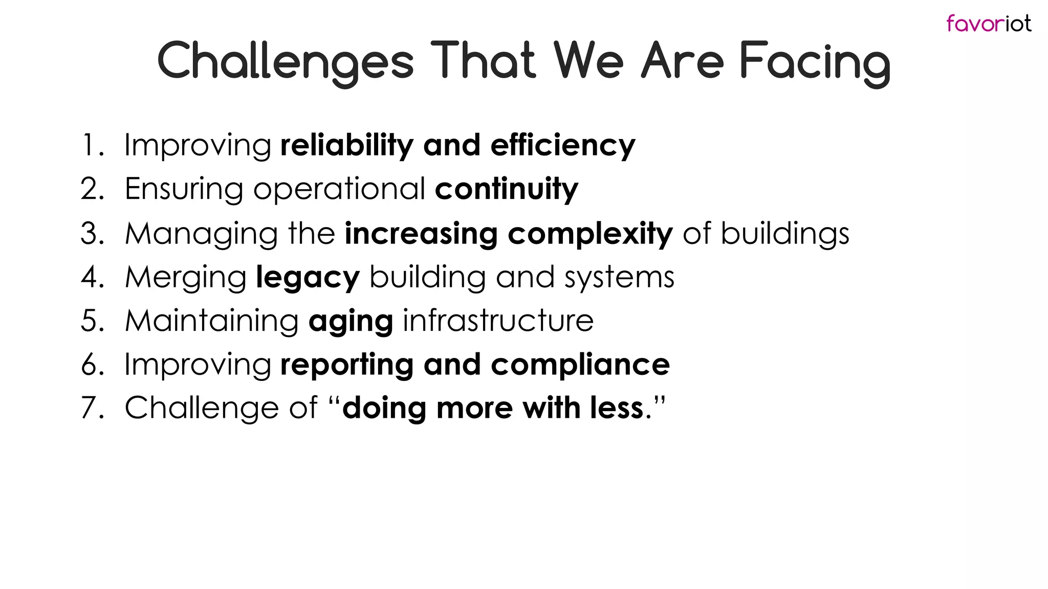 favoriot
Challenges That We Are Facing
1. Improving reliability and efficiency
2. Ensuring operational continuity
3. Managing the increasing complexity of buildings
4. Merging legacy building and systems
5. Maintaining aging infrastructure
6. Improving reporting and compliance
7. Challenge of “doing more with less.”
 