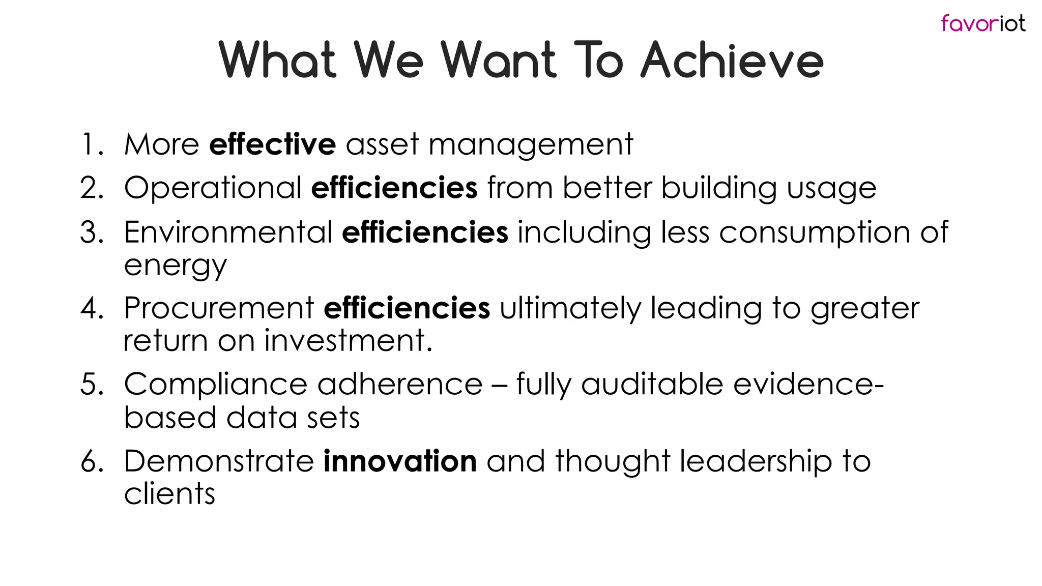 favoriot
What We Want To Achieve
1. More effective asset management
2. Operational efficiencies from better building usage
3. Environmental efficiencies including less consumption of
energy
4. Procurement efficiencies ultimately leading to greater
return on investment.
5. Compliance adherence – fully auditable evidence-
based data sets
6. Demonstrate innovation and thought leadership to
clients
 