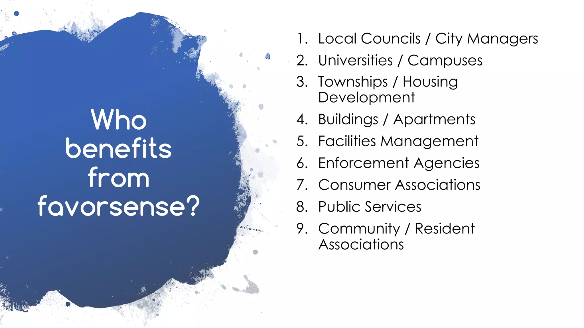 favoriot
Who
benefits
from
favorsense?
1. Local Councils / City Managers
2. Universities / Campuses
3. Townships / Housing
Development
4. Buildings / Apartments
5. Facilities Management
6. Enforcement Agencies
7. Consumer Associations
8. Public Services
9. Community / Resident
Associations
 